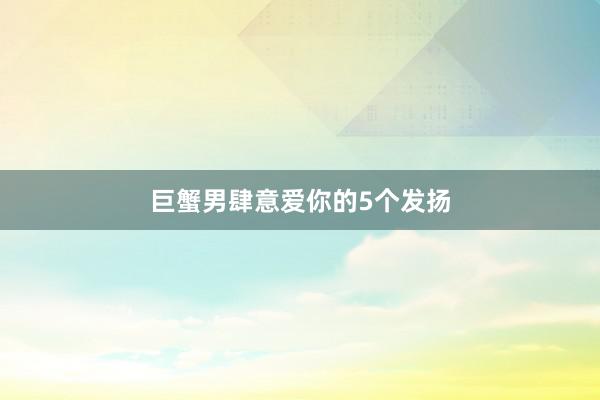 巨蟹男肆意爱你的5个发扬