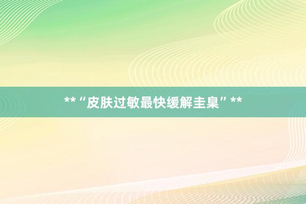 **“皮肤过敏最快缓解圭臬”**