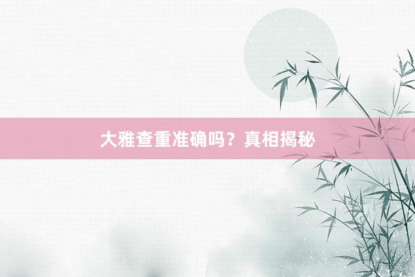 大雅查重准确吗？真相揭秘